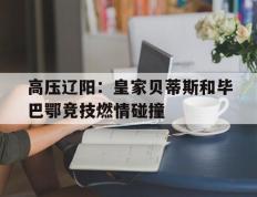 包含高压辽阳：皇家贝蒂斯和毕巴鄂竞技燃情碰撞的词条