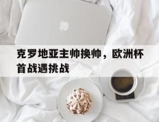 克罗地亚主帅换帅，欧洲杯首战遇挑战的简单介绍