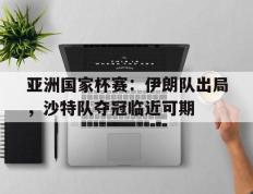 亚洲国家杯赛：伊朗队出局，沙特队夺冠临近可期的简单介绍