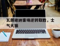 关于瓦朗谢纳客场逆转取胜，士气大振的信息