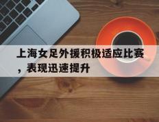 关于上海女足外援积极适应比赛，表现迅速提升的信息