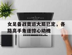 女足备战奥运大局已定，各路高手角逐惊心动魄的简单介绍
