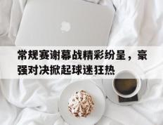 包含常规赛谢幕战精彩纷呈，豪强对决掀起球迷狂热的词条