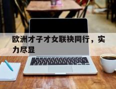 关于欧洲才子才女联袂同行，实力尽显的信息