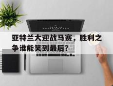 亚特兰大迎战马赛，胜利之争谁能笑到最后？的简单介绍