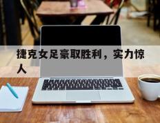 捷克女足豪取胜利，实力惊人的简单介绍