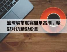 篮球城市联赛迎来高潮，精彩对抗精彩纷呈的简单介绍
