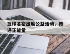 篮球名宿出席公益活动，传递正能量的简单介绍