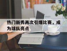 热门新秀再次引爆比赛，成为球队亮点的简单介绍