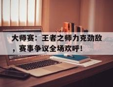 大师赛：王者之师力克劲敌，赛事争议全场欢呼！