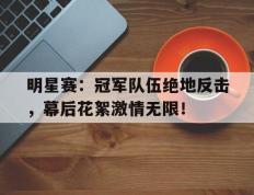 明星赛：冠军队伍绝地反击，幕后花絮激情无限！