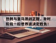 热刺与皇马激战正酣，补时阶段一粒世界波决定胜负！
