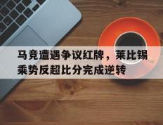 马竞遭遇争议红牌，莱比锡乘势反超比分完成逆转马竞12莱比锡