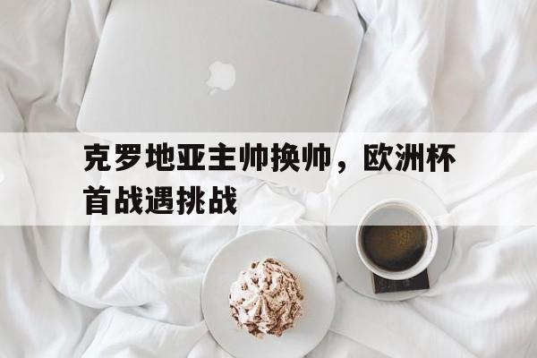 克罗地亚主帅换帅，欧洲杯首战遇挑战的简单介绍