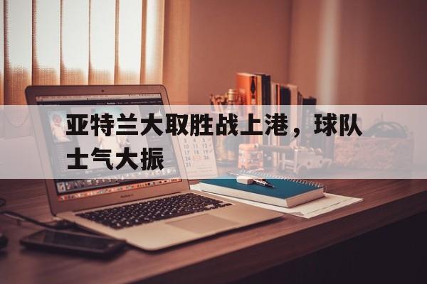 关于亚特兰大取胜战上港，球队士气大振的信息