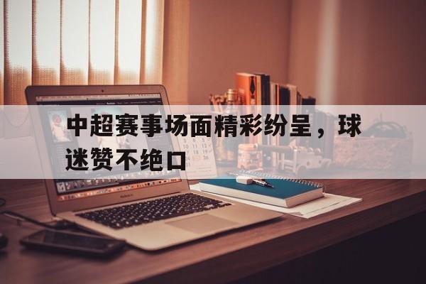 中超赛事场面精彩纷呈，球迷赞不绝口的简单介绍