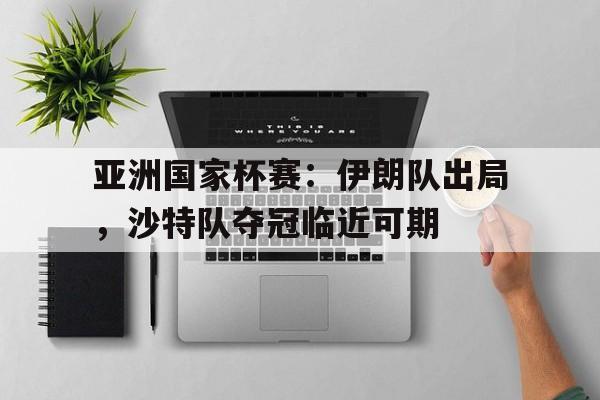 亚洲国家杯赛：伊朗队出局，沙特队夺冠临近可期的简单介绍