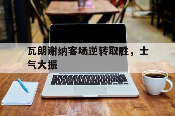 关于瓦朗谢纳客场逆转取胜，士气大振的信息