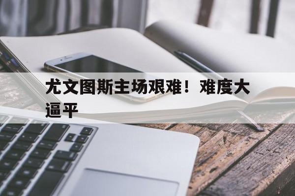 尤文图斯主场艰难！难度大逼平的简单介绍