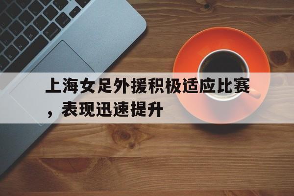 关于上海女足外援积极适应比赛，表现迅速提升的信息