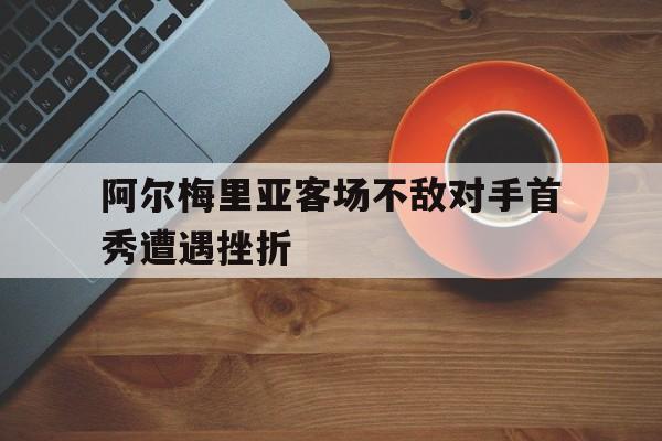 关于阿尔梅里亚客场不敌对手首秀遭遇挫折的信息