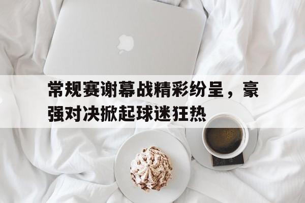 包含常规赛谢幕战精彩纷呈，豪强对决掀起球迷狂热的词条