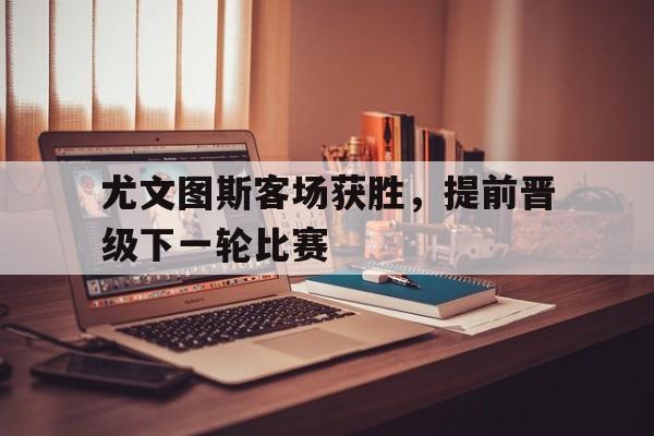 尤文图斯客场获胜，提前晋级下一轮比赛的简单介绍