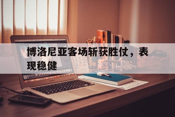关于博洛尼亚客场斩获胜仗，表现稳健的信息