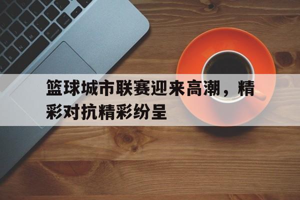 篮球城市联赛迎来高潮，精彩对抗精彩纷呈的简单介绍