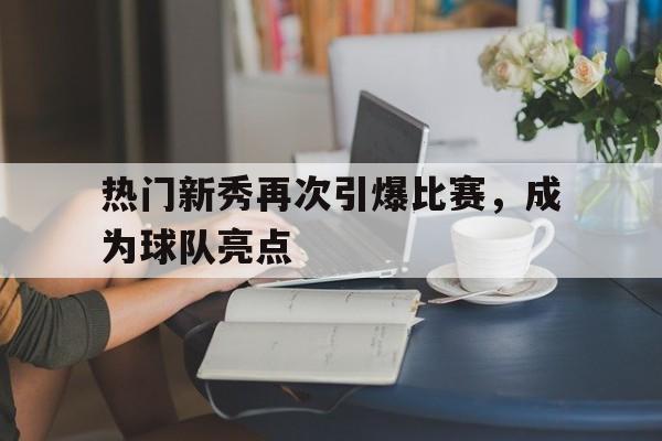 热门新秀再次引爆比赛，成为球队亮点的简单介绍