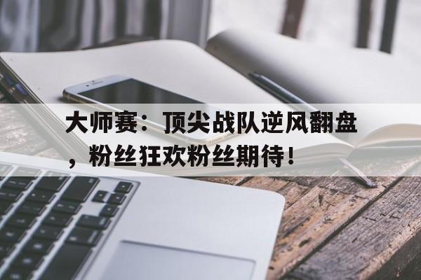 大师赛：顶尖战队逆风翻盘，粉丝狂欢粉丝期待！