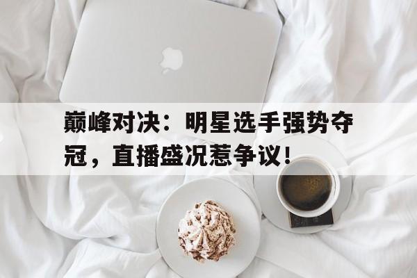 巅峰对决：明星选手强势夺冠，直播盛况惹争议！