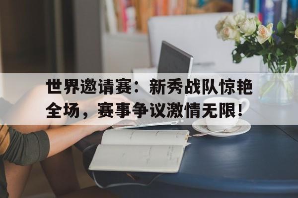 世界邀请赛：新秀战队惊艳全场，赛事争议激情无限！