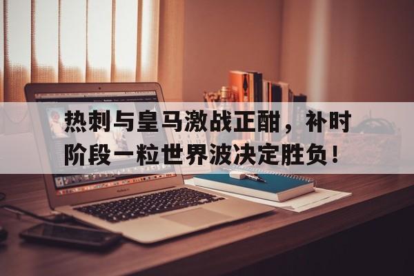 热刺与皇马激战正酣，补时阶段一粒世界波决定胜负！