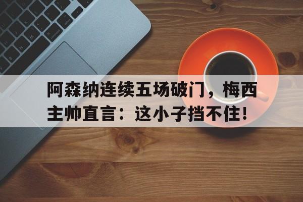 阿森纳连续五场破门，梅西主帅直言：这小子挡不住！梅西c罗阿森纳