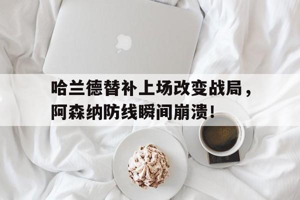 哈兰德替补上场改变战局，阿森纳防线瞬间崩溃！