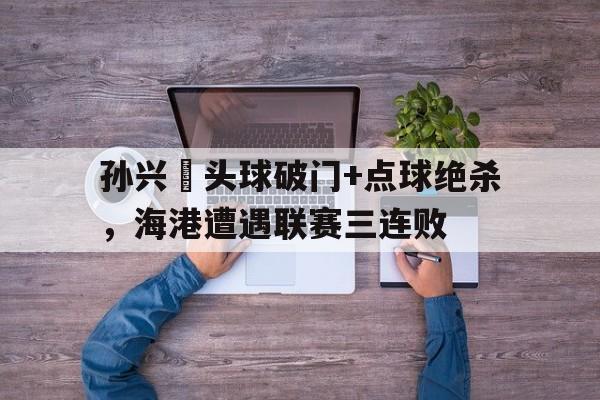 孙兴慜头球破门+点球绝杀，海港遭遇联赛三连败湖人对火箭半决赛g1回放
