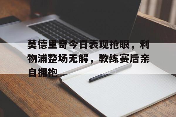 莫德里奇今日表现抢眼，利物浦整场无解，教练赛后亲自拥抱